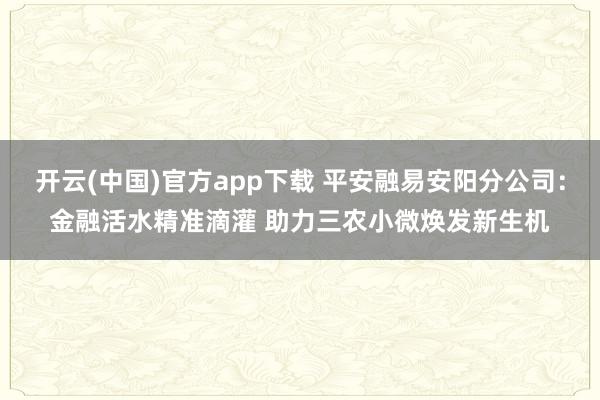 开云(中国)官方app下载 平安融易安阳分公司:金融活水精准滴灌 助力三农小微焕发新生机