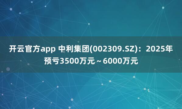 开云官方app 中利集团(002309.SZ):2025年预亏3500万元~6000万元