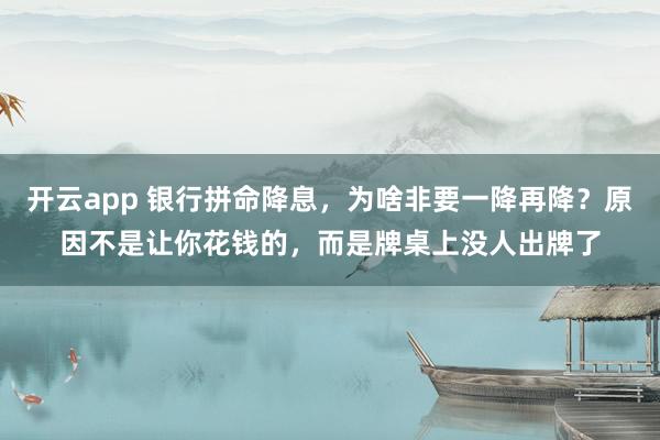 开云app 银行拼命降息，为啥非要一降再降？原因不是让你花钱的，而是牌桌上没人出牌了