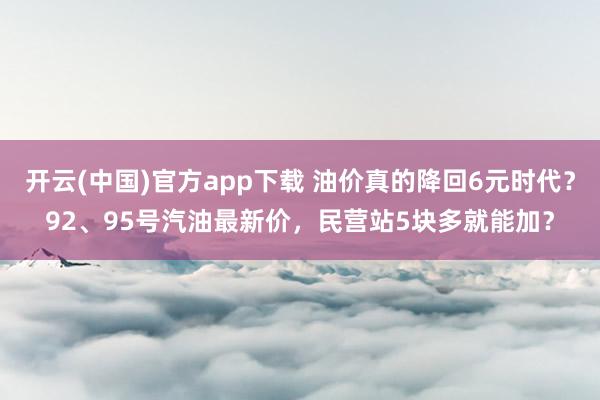 开云(中国)官方app下载 油价真的降回6元时代?92、95号汽油最新价,民营站5块多就能加?