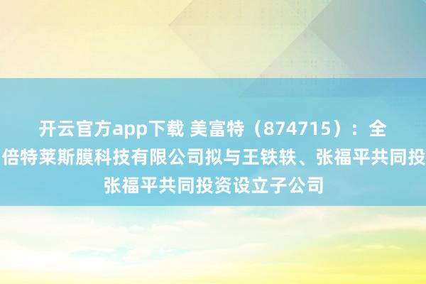 开云官方app下载 美富特（874715）：全资孙公司苏州倍特莱斯膜科技有限公司拟与王铁轶、张福平共同投资设立子公司