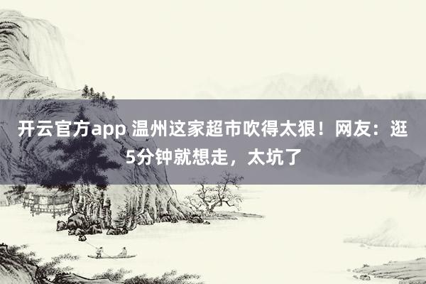 开云官方app 温州这家超市吹得太狠！网友：逛5分钟就想走，太坑了