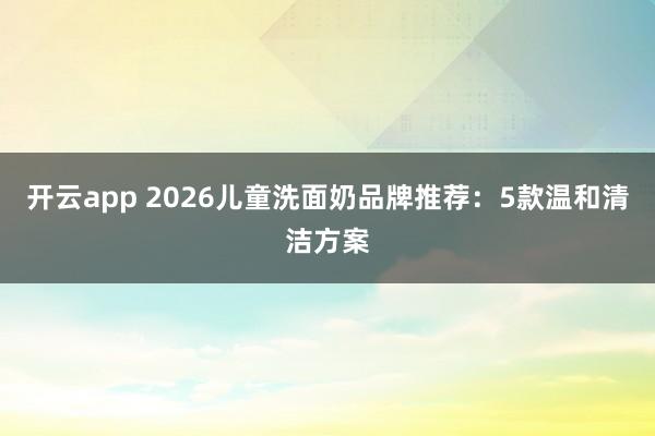 开云app 2026儿童洗面奶品牌推荐：5款温和清洁方案