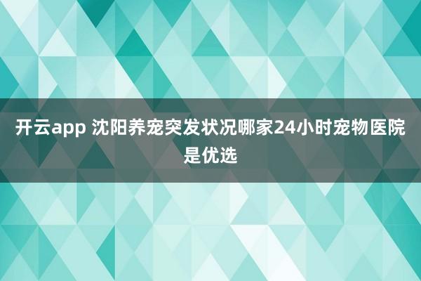 开云app 沈阳养宠突发状况哪家24小时宠物医院是优选