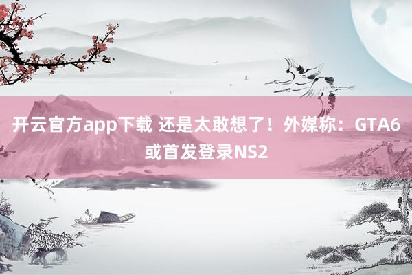 开云官方app下载 还是太敢想了!外媒称:GTA6或首发登录NS2