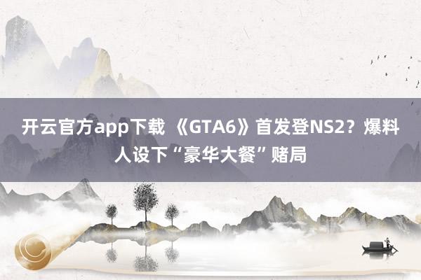 开云官方app下载 《GTA6》首发登NS2?爆料人设下“豪华大餐”赌局