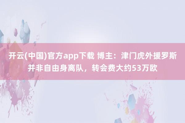 开云(中国)官方app下载 博主：津门虎外援罗斯并非自由身离队，转会费大约53万欧