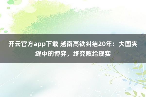 开云官方app下载 越南高铁纠结20年：大国夹缝中的博弈，终究败给现实