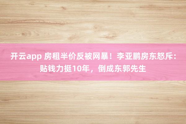 开云app 房租半价反被网暴！李亚鹏房东怒斥：贴钱力挺10年，倒成东郭先生