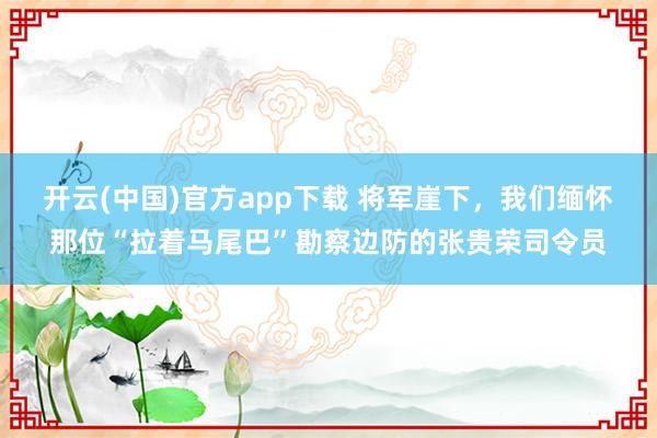 开云(中国)官方app下载 将军崖下，我们缅怀那位“拉着马尾巴”勘察边防的张贵荣司令员