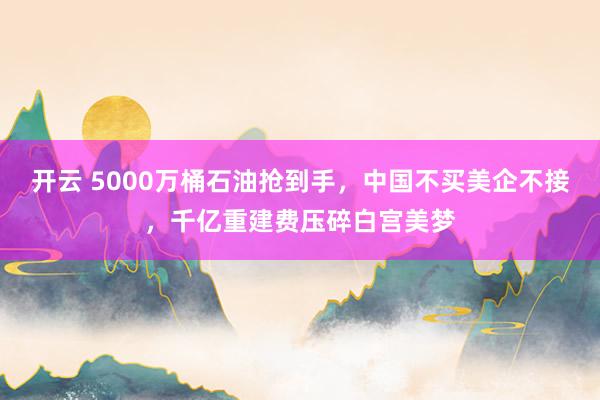 开云 5000万桶石油抢到手，中国不买美企不接，千亿重建费压碎白宫美梦