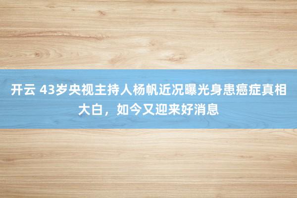 开云 43岁央视主持人杨帆近况曝光身患癌症真相大白，如今又迎来好消息