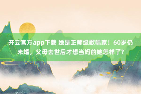 开云官方app下载 她是正师级歌唱家！60岁仍未婚，父母去世后才想当妈的她怎样了?