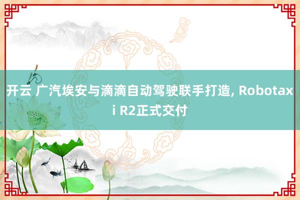 开云 广汽埃安与滴滴自动驾驶联手打造, Robotaxi R2正式交付