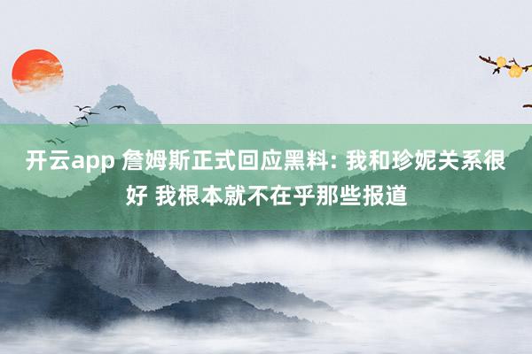 开云app 詹姆斯正式回应黑料: 我和珍妮关系很好 我根本就不在乎那些报道