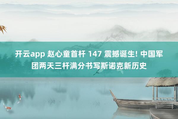 开云app 赵心童首杆 147 震撼诞生! 中国军团两天三杆满分书写斯诺克新历史