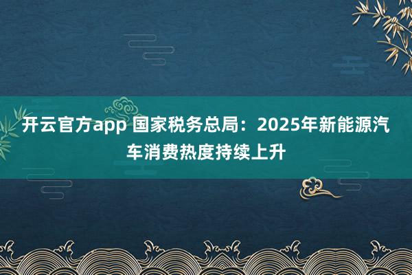 开云官方app 国家税务总局:2025年新能源汽车消费热度持续上升