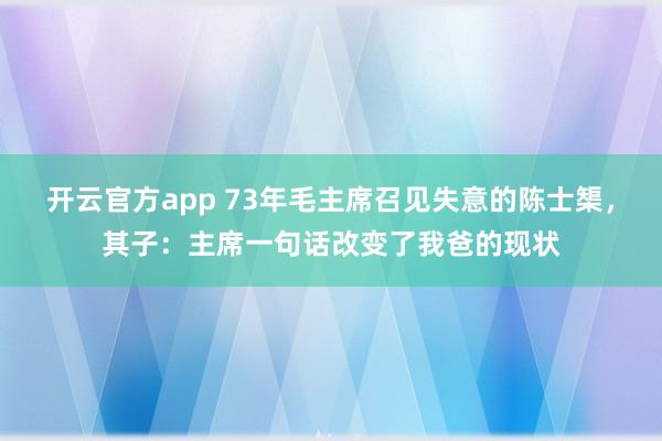 开云官方app 73年毛主席召见失意的陈士榘，其子：主席一句话改变了我爸的现状