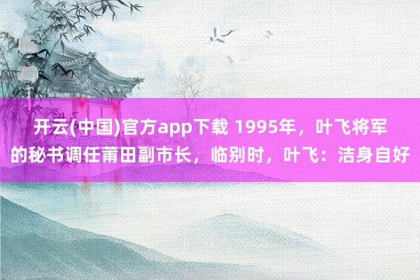开云(中国)官方app下载 1995年,叶飞将军的秘书调任莆田副市长,临别时,叶飞:洁身自好