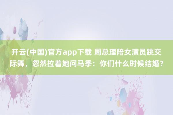 开云(中国)官方app下载 周总理陪女演员跳交际舞，忽然拉着她问马季：你们什么时候结婚？