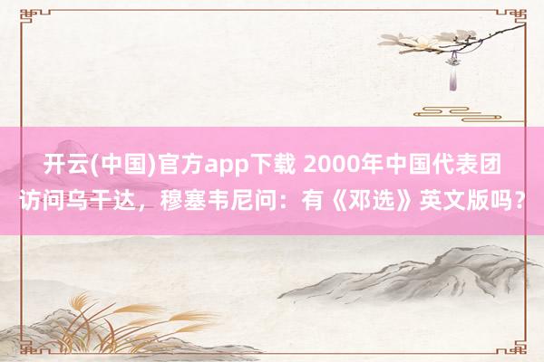 开云(中国)官方app下载 2000年中国代表团访问乌干达,穆塞韦尼问:有《邓选》英文版吗?