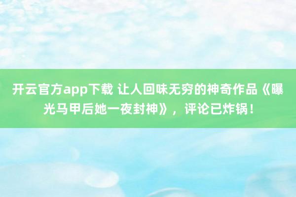 开云官方app下载 让人回味无穷的神奇作品《曝光马甲后她一夜封神》,评论已炸锅!