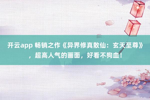 开云app 畅销之作《异界修真散仙:玄天至尊》,超高人气的画面,好看不狗血!