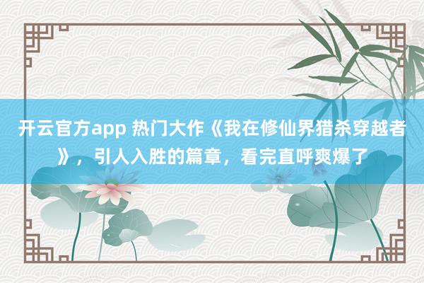 开云官方app 热门大作《我在修仙界猎杀穿越者》，引人入胜的篇章，看完直呼爽爆了