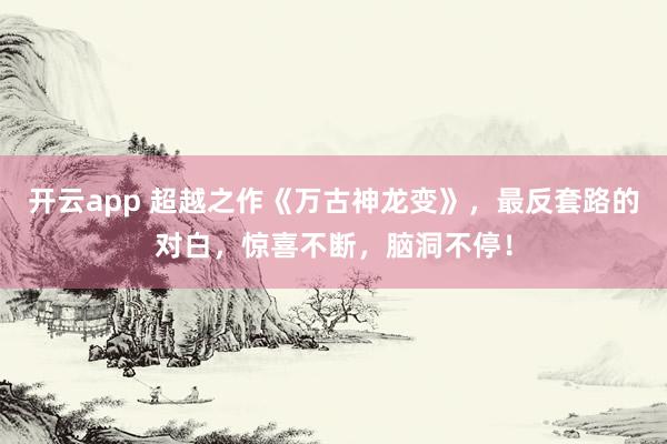 开云app 超越之作《万古神龙变》，最反套路的对白，惊喜不断，脑洞不停！