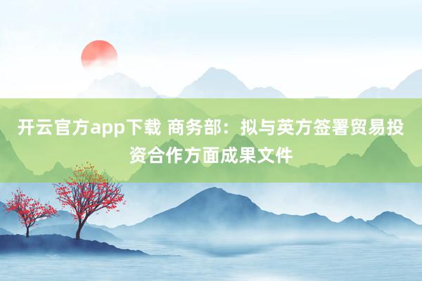 开云官方app下载 商务部：拟与英方签署贸易投资合作方面成果文件
