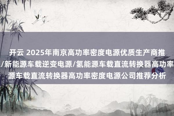开云 2025年南京高功率密度电源优质生产商推荐分析出炉，铁路电源/新能源车载逆变电源/氢能源车载直流转换器高功率密度电源公司推荐分析
