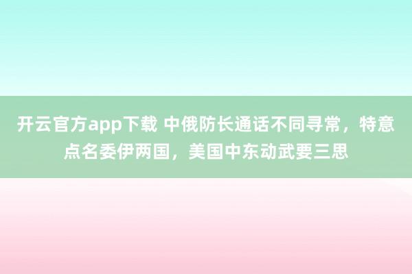 开云官方app下载 中俄防长通话不同寻常,特意点名委伊两国,美国中东动武要三思