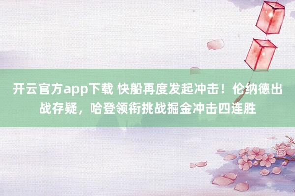 开云官方app下载 快船再度发起冲击！伦纳德出战存疑，哈登领衔挑战掘金冲击四连胜