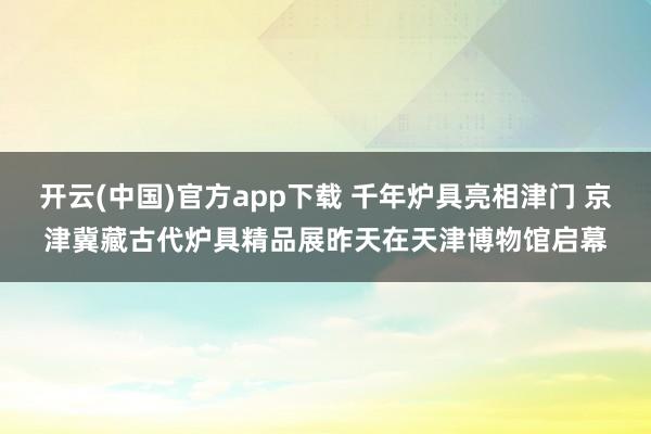开云(中国)官方app下载 千年炉具亮相津门 京津冀藏古代炉具精品展昨天在天津博物馆启幕