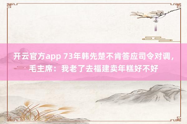 开云官方app 73年韩先楚不肯答应司令对调,毛主席:我老了去福建卖年糕好不好