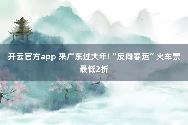 开云官方app 来广东过大年!“反向春运”火车票最低2折