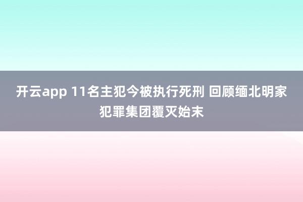 开云app 11名主犯今被执行死刑 回顾缅北明家犯罪集团覆灭始末