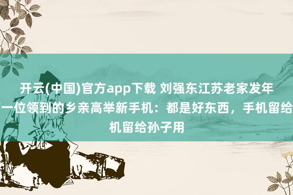 开云(中国)官方app下载 刘强东江苏老家发年货，第一位领到的乡亲高举新手机：都是好东西，手机留给孙子用