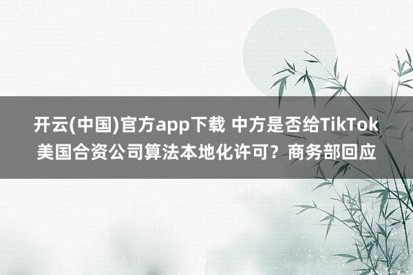 开云(中国)官方app下载 中方是否给TikTok美国合资公司算法本地化许可？商务部回应