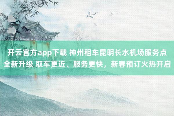 开云官方app下载 神州租车昆明长水机场服务点全新升级 取车更近、服务更快，新春预订火热开启