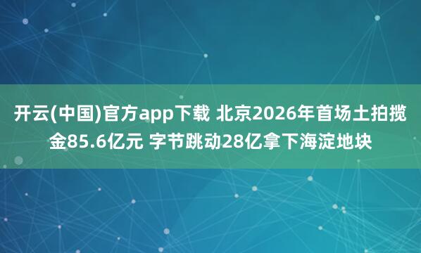 开云(中国)官方app下载 北京2026年首场土拍揽金85.6亿元 字节跳动28亿拿下海淀地块
