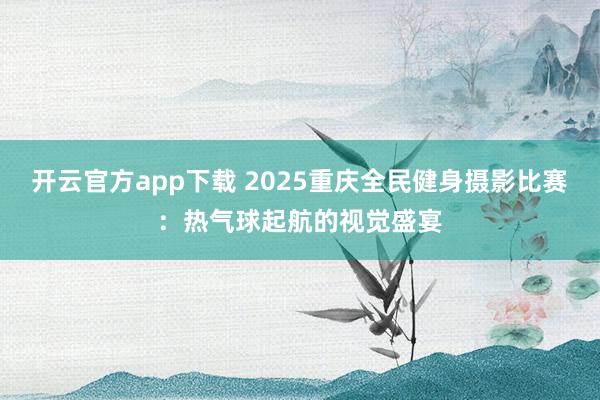 开云官方app下载 2025重庆全民健身摄影比赛：热气球起航的视觉盛宴