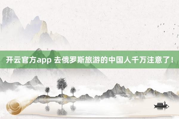 开云官方app 去俄罗斯旅游的中国人千万注意了！