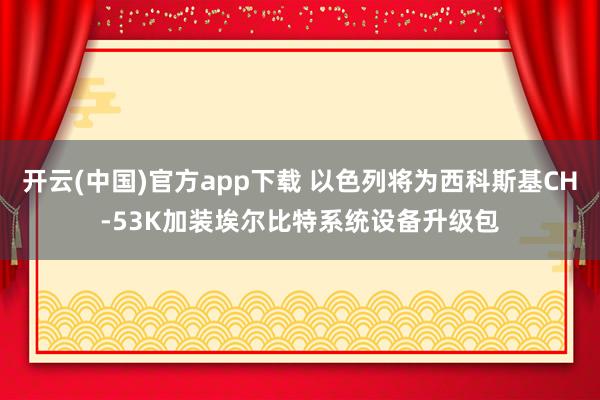 开云(中国)官方app下载 以色列将为西科斯基CH-53K加装埃尔比特系统设备升级包