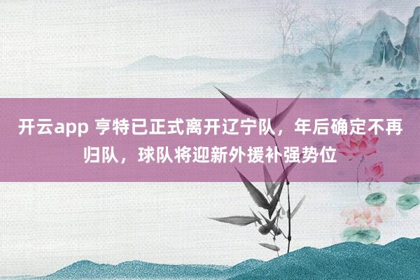 开云app 亨特已正式离开辽宁队，年后确定不再归队，球队将迎新外援补强势位