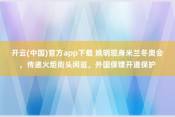开云(中国)官方app下载 姚明现身米兰冬奥会，传递火炬街头闲逛，外国保镖开道保护