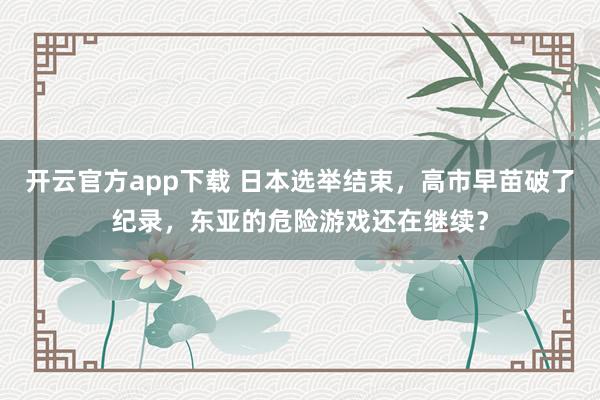 开云官方app下载 日本选举结束，高市早苗破了纪录，东亚的危险游戏还在继续？