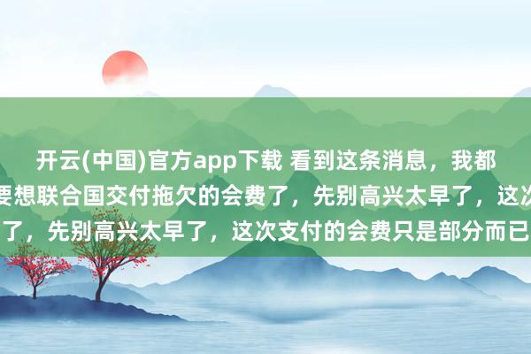 开云(中国)官方app下载 看到这条消息，我都以为眼花了呢！美国竟然要想联合国交付拖欠的会费了，先别高兴太早了，这次支付的会费只是部分而已