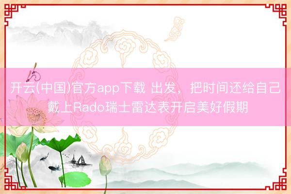 开云(中国)官方app下载 出发，把时间还给自己 戴上Rado瑞士雷达表开启美好假期