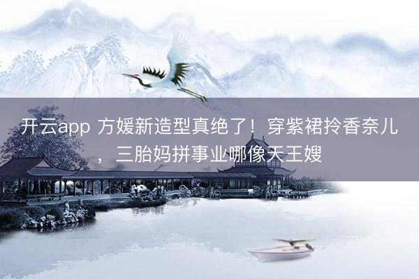 开云app 方媛新造型真绝了！穿紫裙拎香奈儿，三胎妈拼事业哪像天王嫂